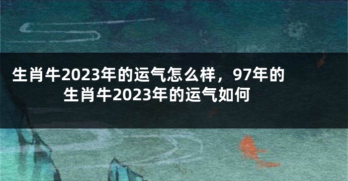 生肖牛2023年的运气怎么样，97年的生肖牛2023年的运气如何