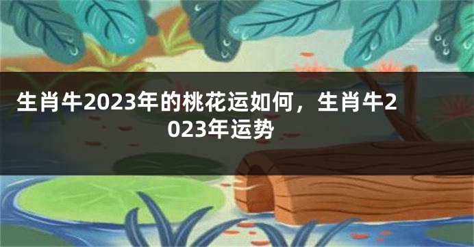 生肖牛2023年的桃花运如何，生肖牛2023年运势