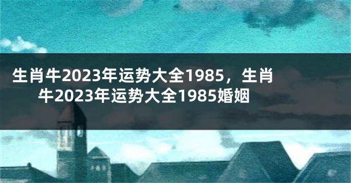 生肖牛2023年运势大全1985，生肖牛2023年运势大全1985婚姻