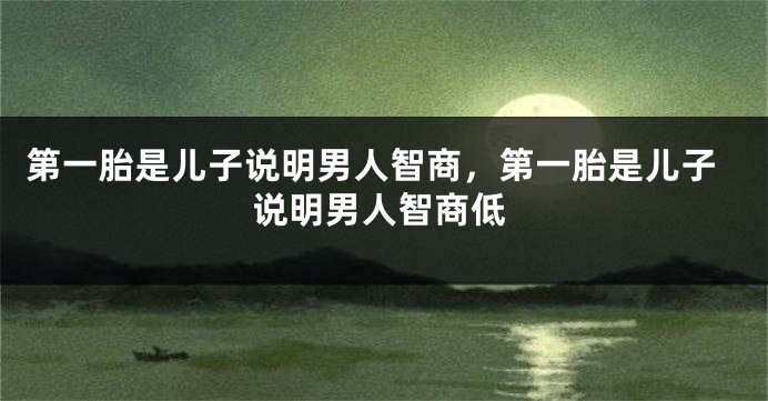 第一胎是儿子说明男人智商，第一胎是儿子说明男人智商低