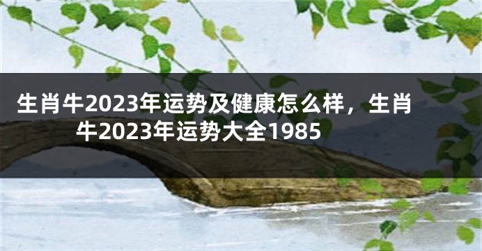 生肖牛2023年运势及健康怎么样，生肖牛2023年运势大全1985