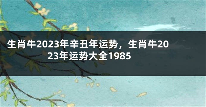 生肖牛2023年辛丑年运势，生肖牛2023年运势大全1985