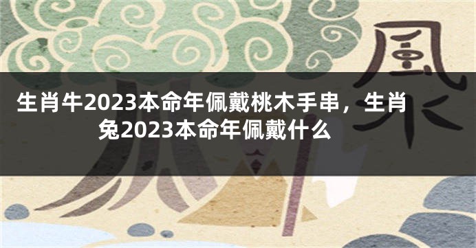 生肖牛2023本命年佩戴桃木手串，生肖兔2023本命年佩戴什么