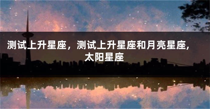 测试上升星座，测试上升星座和月亮星座,太阳星座