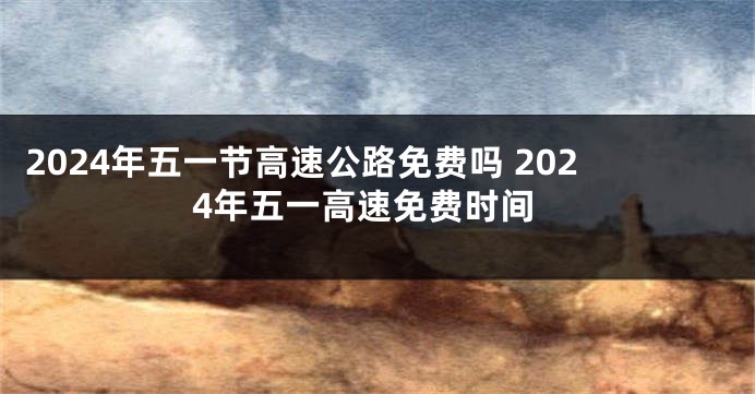 2024年五一节高速公路免费吗 2024年五一高速免费时间