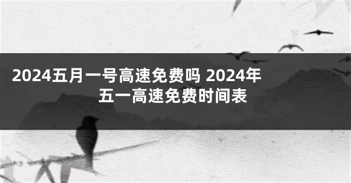 2024五月一号高速免费吗 2024年五一高速免费时间表