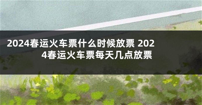 2024春运火车票什么时候放票 2024春运火车票每天几点放票