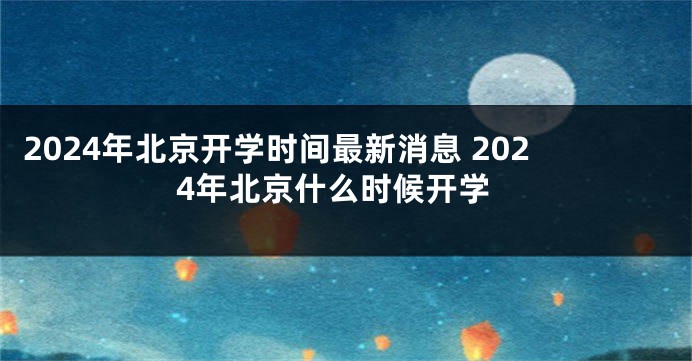 2024年北京开学时间最新消息 2024年北京什么时候开学