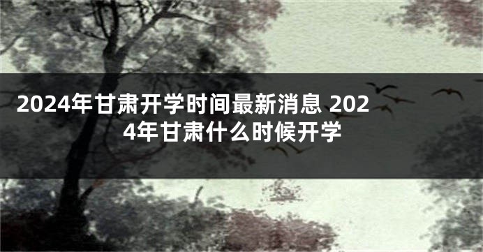 2024年甘肃开学时间最新消息 2024年甘肃什么时候开学