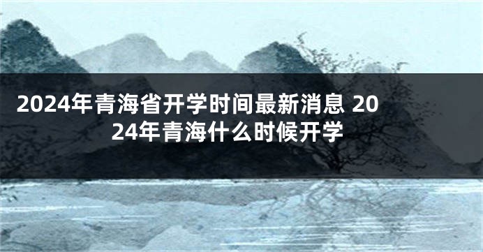 2024年青海省开学时间最新消息 2024年青海什么时候开学