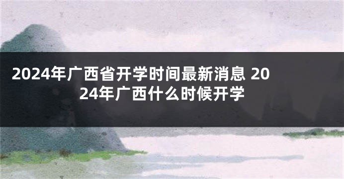 2024年广西省开学时间最新消息 2024年广西什么时候开学