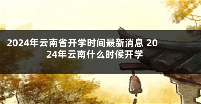 2024年云南省开学时间最新消息 2024年云南什么时候开学