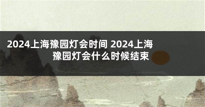 2024上海豫园灯会时间 2024上海豫园灯会什么时候结束