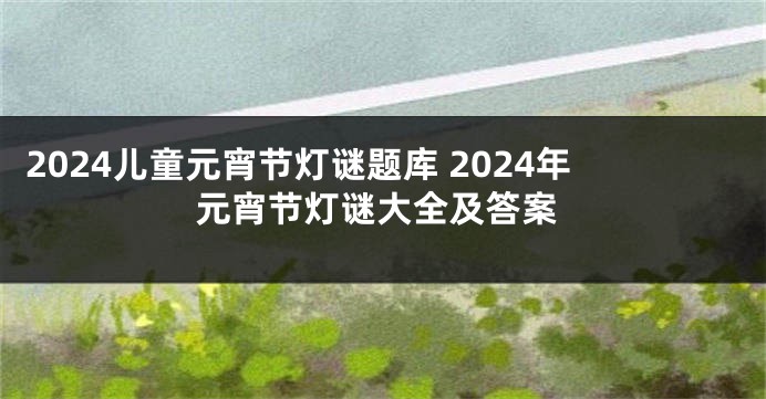 2024儿童元宵节灯谜题库 2024年元宵节灯谜大全及答案