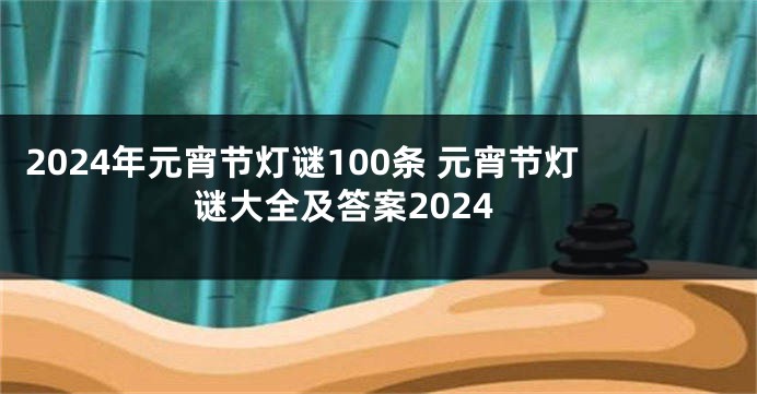 2024年元宵节灯谜100条 元宵节灯谜大全及答案2024