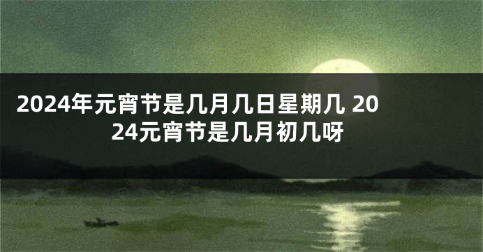 2024年元宵节是几月几日星期几 2024元宵节是几月初几呀