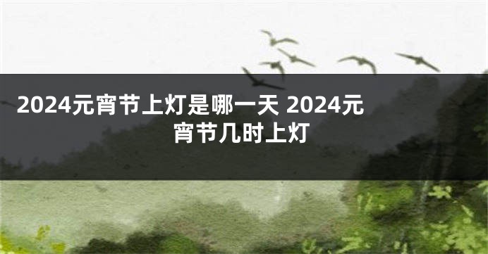 2024元宵节上灯是哪一天 2024元宵节几时上灯