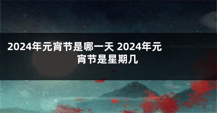 2024年元宵节是哪一天 2024年元宵节是星期几