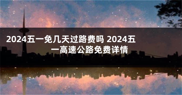 2024五一免几天过路费吗 2024五一高速公路免费详情