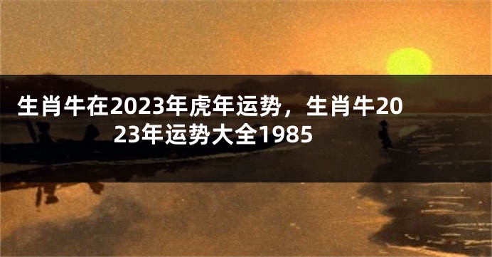 生肖牛在2023年虎年运势，生肖牛2023年运势大全1985