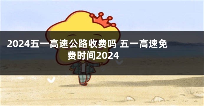 2024五一高速公路收费吗 五一高速免费时间2024