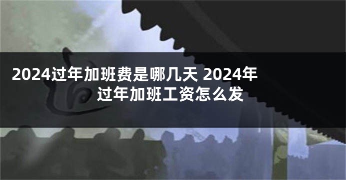 2024过年加班费是哪几天 2024年过年加班工资怎么发