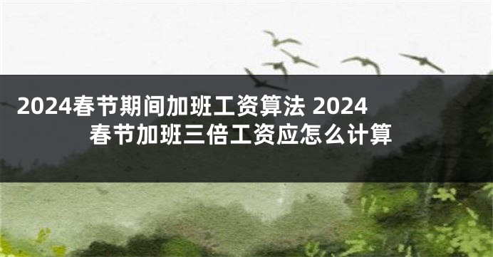 2024春节期间加班工资算法 2024春节加班三倍工资应怎么计算