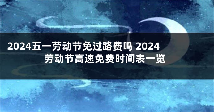 2024五一劳动节免过路费吗 2024劳动节高速免费时间表一览