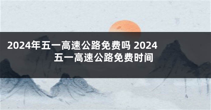 2024年五一高速公路免费吗 2024五一高速公路免费时间