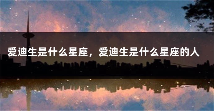 爱迪生是什么星座，爱迪生是什么星座的人