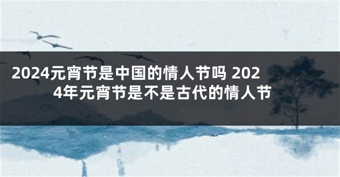 2024元宵节是中国的情人节吗 2024年元宵节是不是古代的情人节