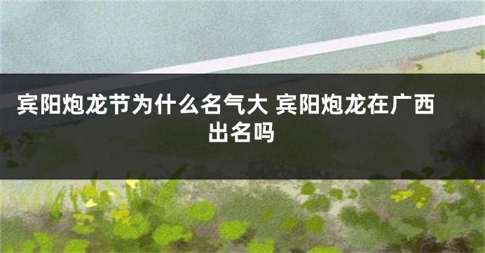 宾阳炮龙节为什么名气大 宾阳炮龙在广西出名吗