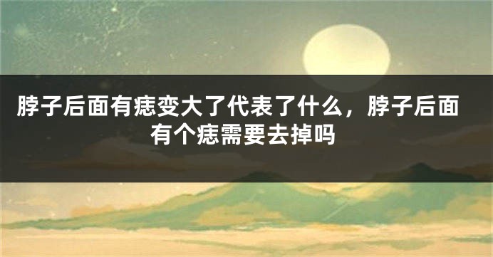 脖子后面有痣变大了代表了什么，脖子后面有个痣需要去掉吗