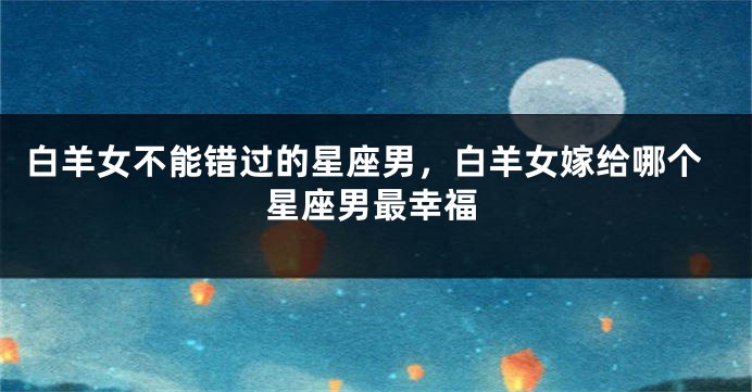 白羊女不能错过的星座男，白羊女嫁给哪个星座男最幸福