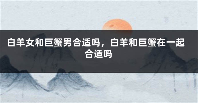 白羊女和巨蟹男合适吗，白羊和巨蟹在一起合适吗