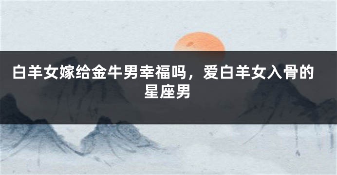 白羊女嫁给金牛男幸福吗，爱白羊女入骨的星座男