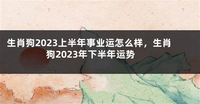 生肖狗2023上半年事业运怎么样，生肖狗2023年下半年运势