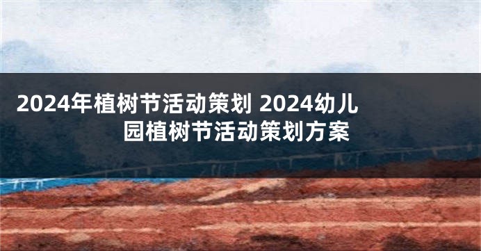 2024年植树节活动策划 2024幼儿园植树节活动策划方案