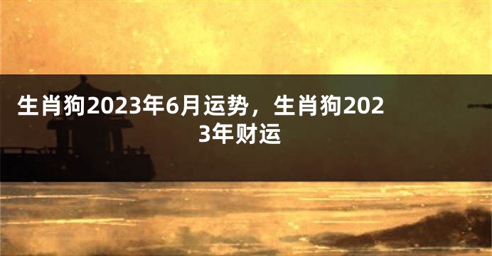 生肖狗2023年6月运势，生肖狗2023年财运