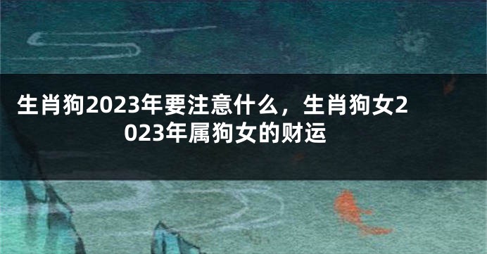 生肖狗2023年要注意什么，生肖狗女2023年属狗女的财运