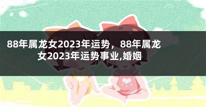 88年属龙女2023年运势，88年属龙女2023年运势事业,婚姻