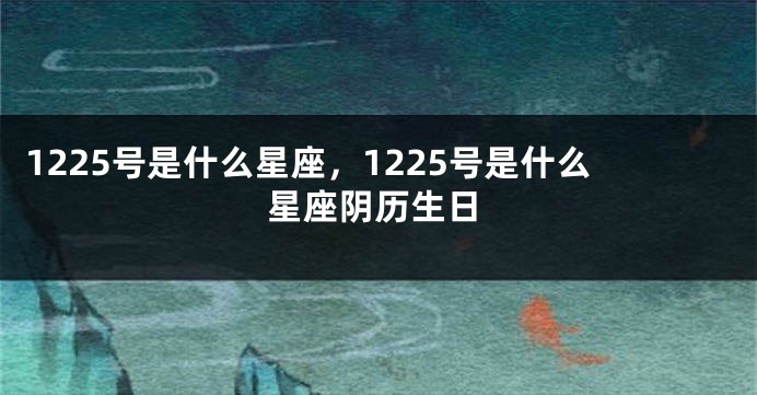 1225号是什么星座，1225号是什么星座阴历生日