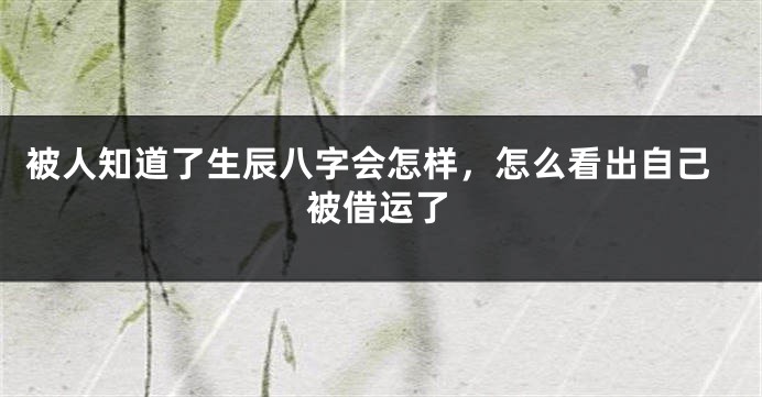 被人知道了生辰八字会怎样，怎么看出自己被借运了