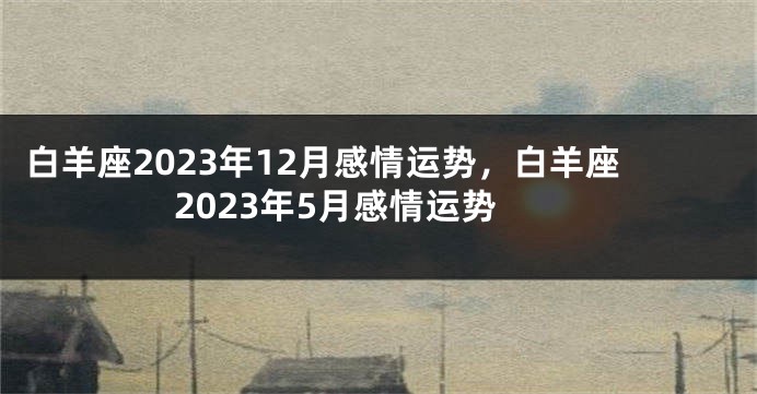 白羊座2023年12月感情运势，白羊座2023年5月感情运势