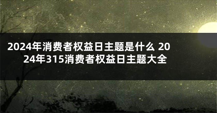 2024年消费者权益日主题是什么 2024年315消费者权益日主题大全