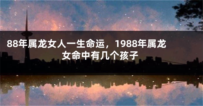 88年属龙女人一生命运，1988年属龙女命中有几个孩子