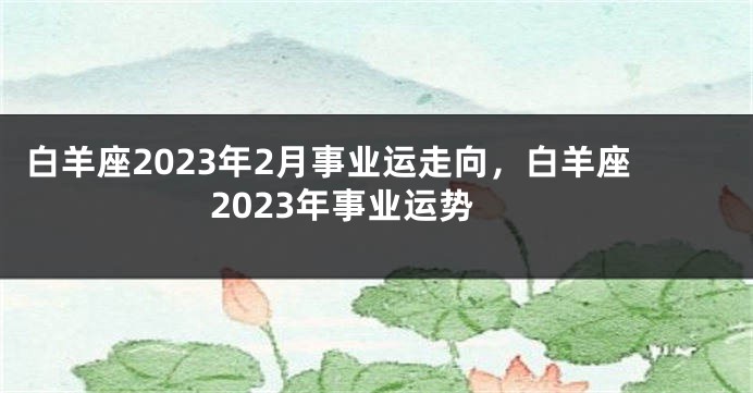 白羊座2023年2月事业运走向，白羊座2023年事业运势