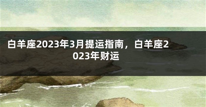 白羊座2023年3月提运指南，白羊座2023年财运