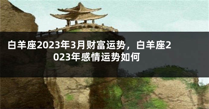 白羊座2023年3月财富运势，白羊座2023年感情运势如何