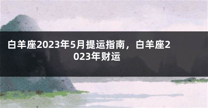 白羊座2023年5月提运指南，白羊座2023年财运